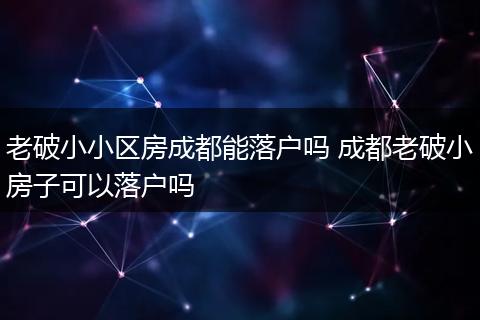 老破小小区房成都能落户吗 成都老破小房子可以落户吗