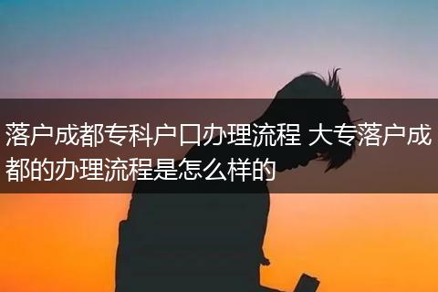 落户成都专科户口办理流程 大专落户成都的办理流程是怎么样的