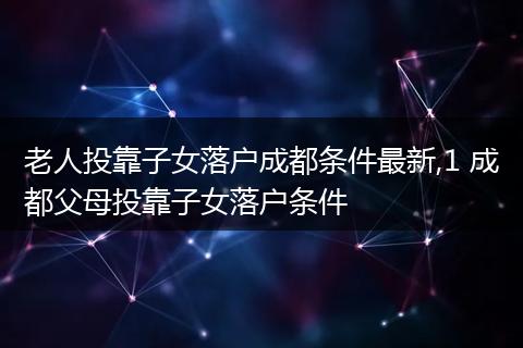 老人投靠子女落户成都条件最新,1 成都父母投靠子女落户条件