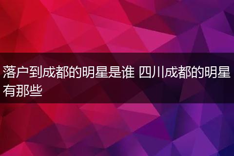 落户到成都的明星是谁 四川成都的明星有那些