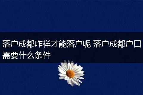 落户成都咋样才能落户呢 落户成都户口需要什么条件