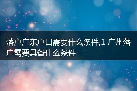 落户广东户口需要什么条件,1 广州落户需要具备什么条件