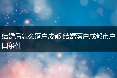 结婚后怎么落户成都 结婚落户成都市户口条件