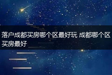 落户成都买房哪个区最好玩 成都哪个区买房最好