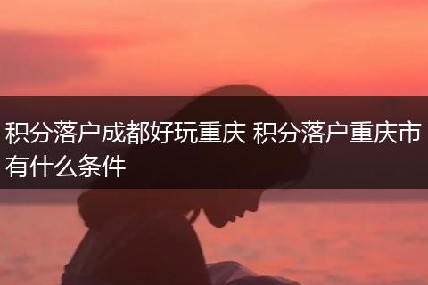 积分落户成都好玩重庆 积分落户重庆市有什么条件