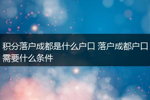 积分落户成都是什么户口 落户成都户口需要什么条件