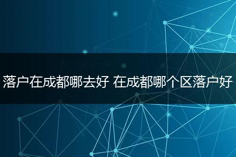 落户在成都哪去好 在成都哪个区落户好