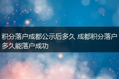 积分落户成都公示后多久 成都积分落户多久能落户成功