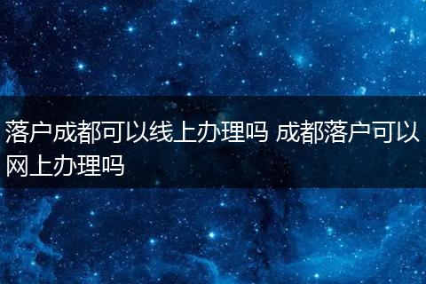 落户成都可以线上办理吗 成都落户可以网上办理吗