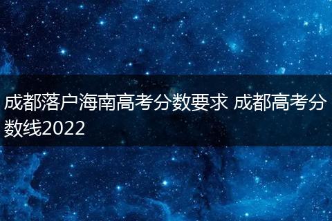 成都落户海南高考分数要求 成都高考分数线2022