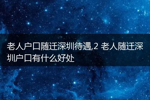 老人户口随迁深圳待遇,2 老人随迁深圳户口有什么好处