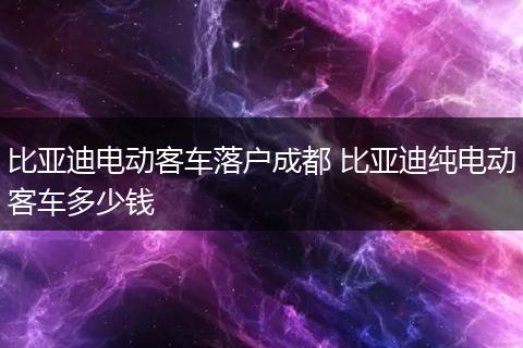 比亚迪电动客车落户成都 比亚迪纯电动客车多少钱