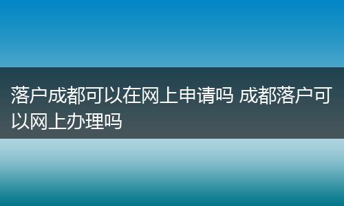 落户成都可以在网上申请吗 成都落户可以网上办理吗