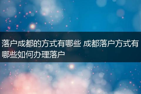 落户成都的方式有哪些 成都落户方式有哪些如何办理落户