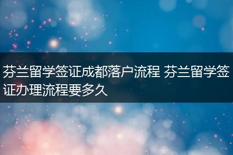 芬兰留学签证成都落户流程 芬兰留学签证办理流程要多久
