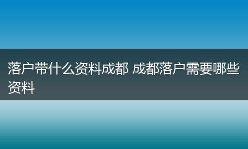 落户带什么资料成都 成都落户需要哪些资料