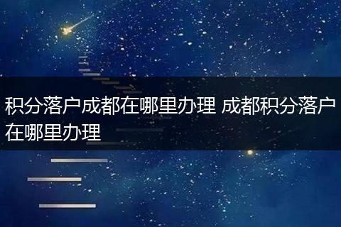 积分落户成都在哪里办理 成都积分落户在哪里办理