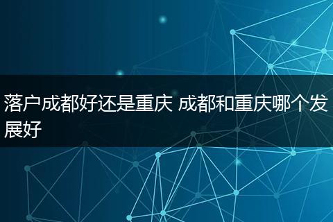 落户成都好还是重庆 成都和重庆哪个发展好