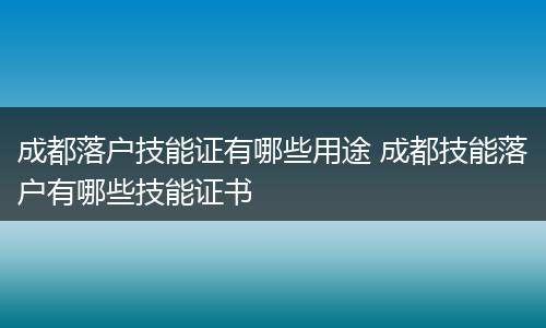 成都落户技能证有哪些用途 成都技能落户有哪些技能证书