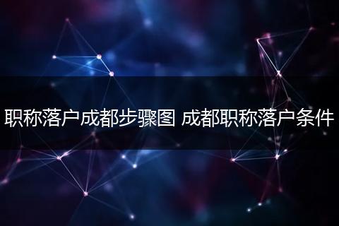 职称落户成都步骤图 成都职称落户条件