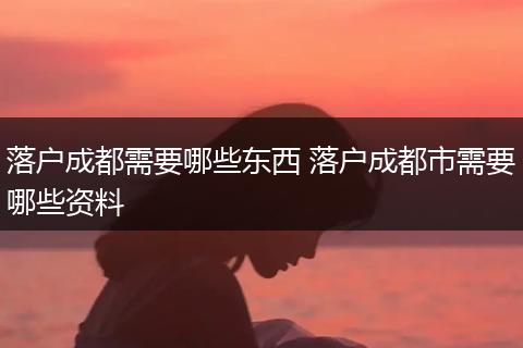 落户成都需要哪些东西 落户成都市需要哪些资料