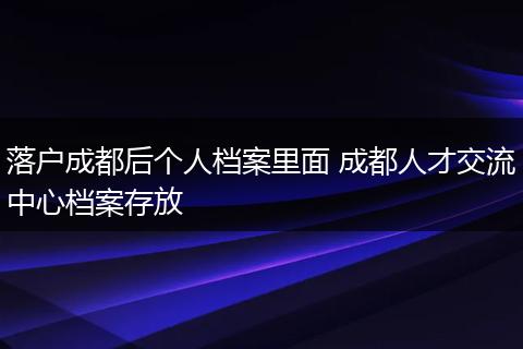 落户成都后个人档案里面 成都人才交流中心档案存放