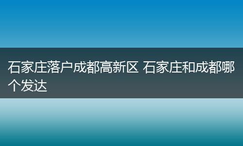 石家庄落户成都高新区 石家庄和成都哪个发达