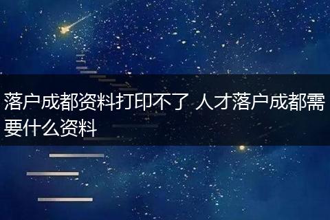 落户成都资料打印不了 人才落户成都需要什么资料