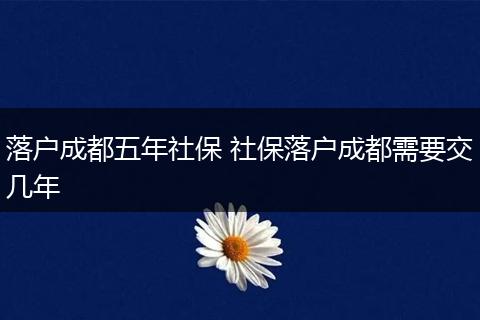 落户成都五年社保 社保落户成都需要交几年