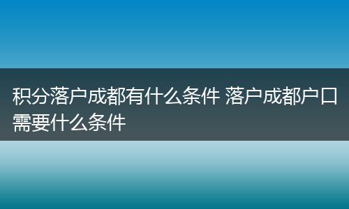 积分落户成都有什么条件 落户成都户口需要什么条件