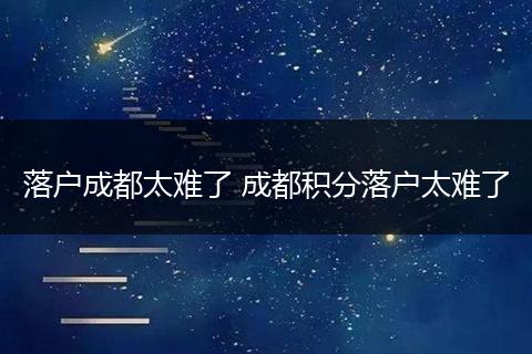 落户成都太难了 成都积分落户太难了