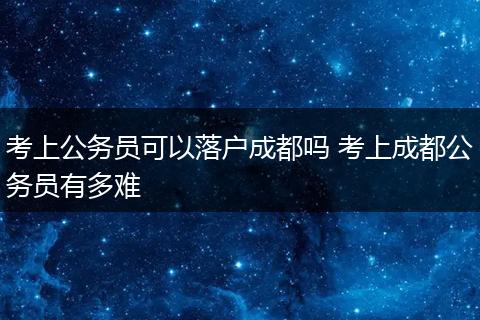 考上公务员可以落户成都吗 考上成都公务员有多难