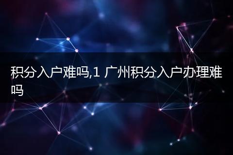 积分入户难吗,1 广州积分入户办理难吗