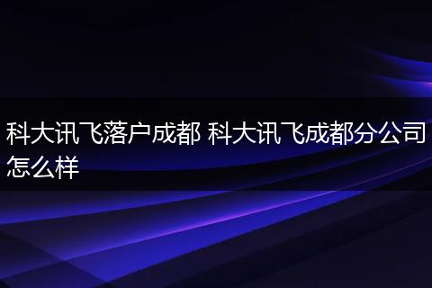 科大讯飞落户成都 科大讯飞成都分公司怎么样