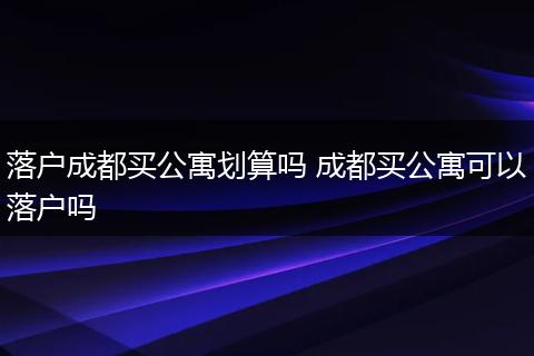 落户成都买公寓划算吗 成都买公寓可以落户吗
