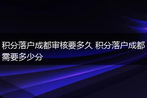 积分落户成都审核要多久 积分落户成都需要多少分