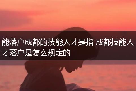 能落户成都的技能人才是指 成都技能人才落户是怎么规定的