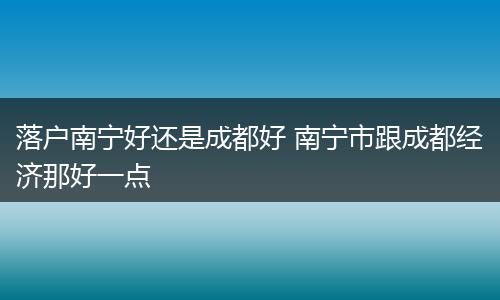 落户南宁好还是成都好 南宁市跟成都经济那好一点