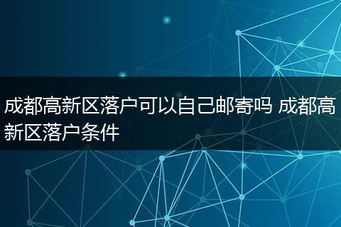 成都高新区落户可以自己邮寄吗 成都高新区落户条件