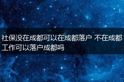 社保没在成都可以在成都落户 不在成都工作可以落户成都吗