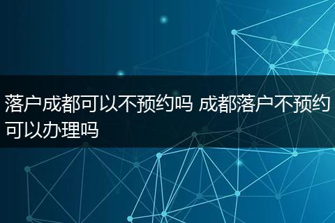 落户成都可以不预约吗 成都落户不预约可以办理吗