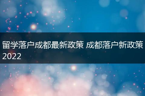 留学落户成都最新政策 成都落户新政策2022
