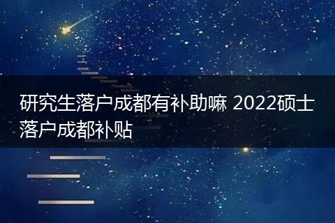 研究生落户成都有补助嘛 2022硕士落户成都补贴