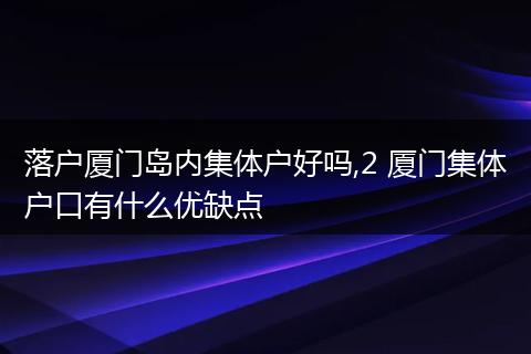 落户厦门岛内集体户好吗,2 厦门集体户口有什么优缺点