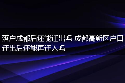 落户成都后还能迁出吗 成都高新区户口迁出后还能再迁入吗