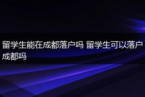 留学生能在成都落户吗 留学生可以落户成都吗