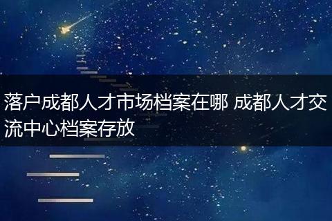 落户成都人才市场档案在哪 成都人才交流中心档案存放