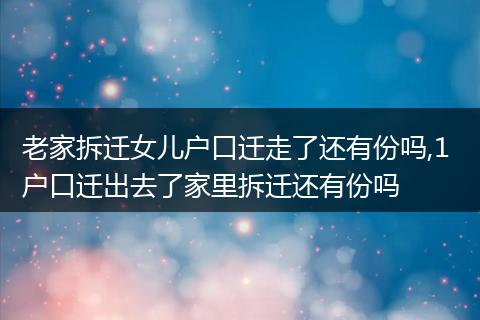老家拆迁女儿户口迁走了还有份吗,1 户口迁出去了家里拆迁还有份吗