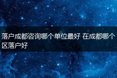 落户成都咨询哪个单位最好 在成都哪个区落户好