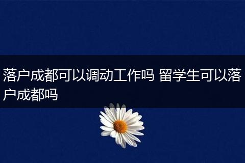 落户成都可以调动工作吗 留学生可以落户成都吗